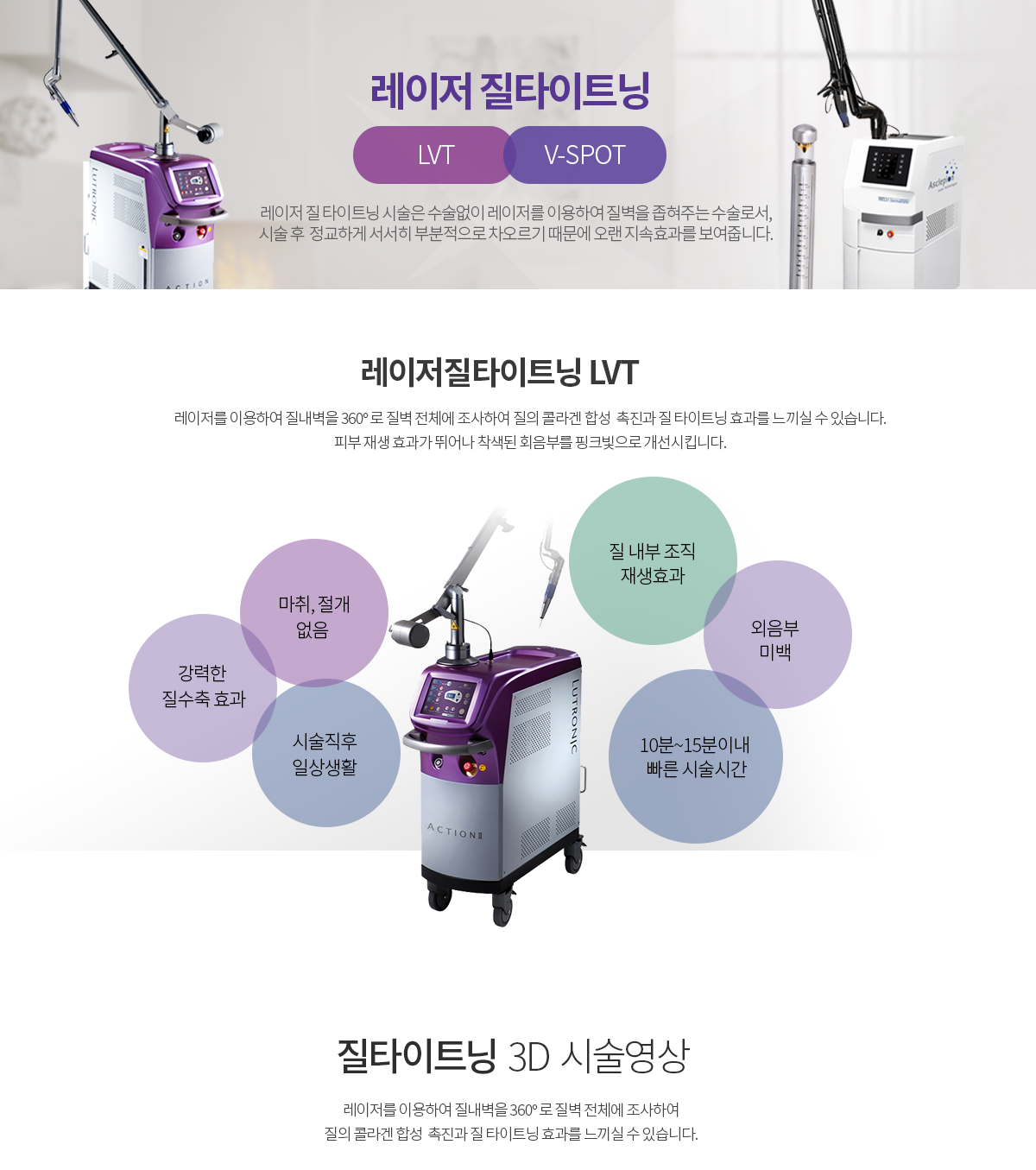 그녀가 진짜 인기있는 이유, 그녀가 진짜 즐거운 이유 레이저 질타이트닝 LVT 레이저를 이용하여 질내벽을 360º로 질벽 전체에 조사하여 질의 콜라겐 합성 촉진과 질 타이트닝 효과를 느끼실 수 있습니다. 피부 재생 효과가 뛰어나 착색된 회음부를 핑크빛으로 개선시킵니다. 시술효과 안전한 시술 계단식 조직수분, 흡수파장으로 매우 안전 간편한 시술 생리기간은 제외하고 언제든지 편하게 시술가능 정밀한 시술 레이저가 세밀하게 조직전체를 조사하여 타이트닝 시술특징 적응증별 다양한 핸드피스 사용으로 자연스러운 우수한 시술효과 및 간편한 시술이 가능하며, 질벽에 즉각적인 조직수축을 일으키기 때문에 시술 후 만족도가 높습니다. 시술직후 일상생활, 성관계 2~3일 후, 강력한 질 수축 효과, 질 내부 조직 재생효과, 외음부 미백, 10분~15분 이내 빠른 시술 시간